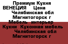 Премиум Кухня “ВЕНЕЦИЯ“ › Цена ­ 310 000 - Челябинская обл., Магнитогорск г. Мебель, интерьер » Кухни. Кухонная мебель   . Челябинская обл.,Магнитогорск г.